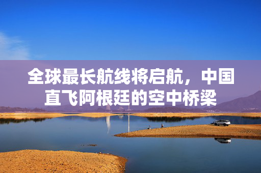 全球最长航线将启航，中国直飞阿根廷的空中桥梁