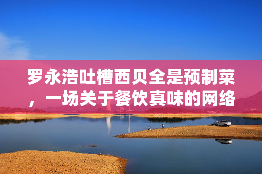 罗永浩吐槽西贝全是预制菜，一场关于餐饮真味的网络风波与西贝的巧妙回应