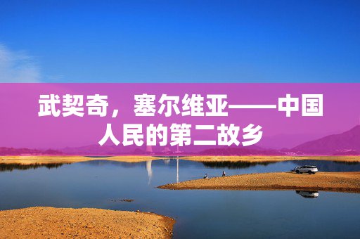 武契奇，塞尔维亚——中国人民的第二故乡