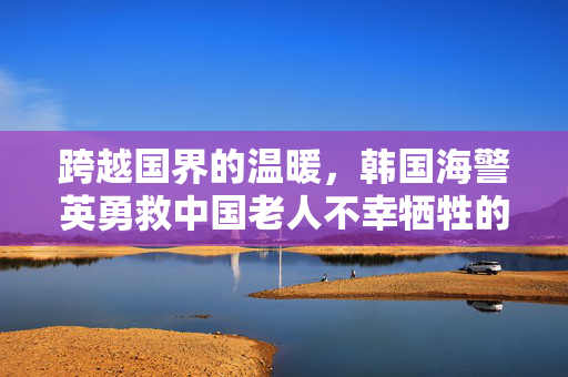 跨越国界的温暖，韩国海警英勇救中国老人不幸牺牲的壮丽篇章