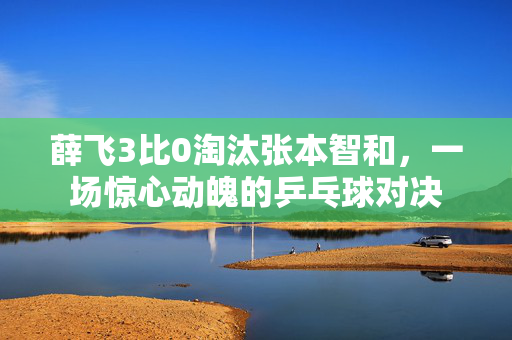 薛飞3比0淘汰张本智和，一场惊心动魄的乒乓球对决