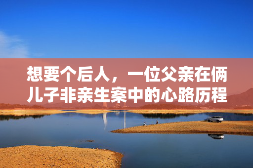 想要个后人，一位父亲在俩儿子非亲生案中的心路历程与家庭重建