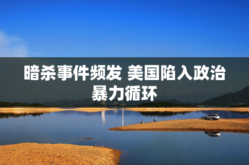 暗杀事件频发 美国陷入政治暴力循环