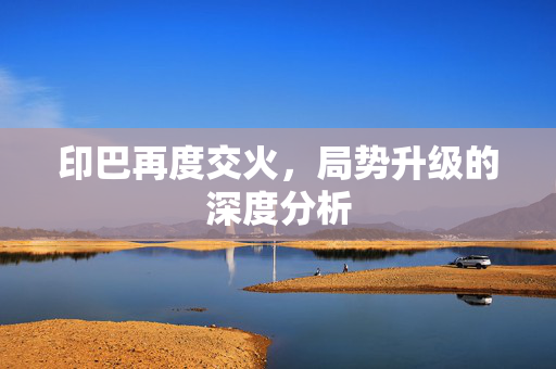 印巴再度交火，局势升级的深度分析