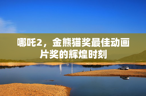 哪吒2，金熊猫奖最佳动画片奖的辉煌时刻