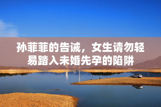 孙菲菲的告诫，女生请勿轻易踏入未婚先孕的陷阱