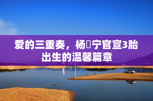 爱的三重奏，杨祐宁官宣3胎出生的温馨篇章