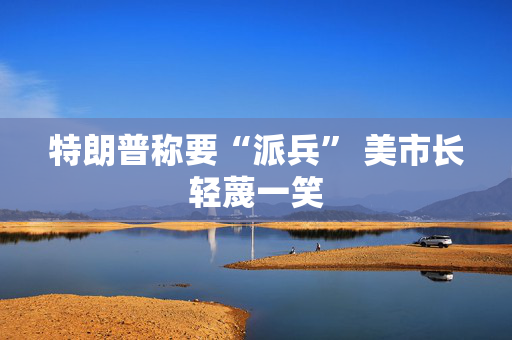 特朗普称要“派兵” 美市长轻蔑一笑