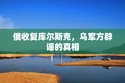 俄收复库尔斯克，乌军方辟谣的真相