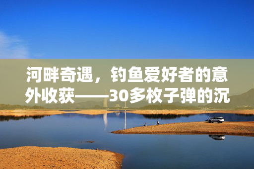 河畔奇遇，钓鱼爱好者的意外收获——30多枚子弹的沉思