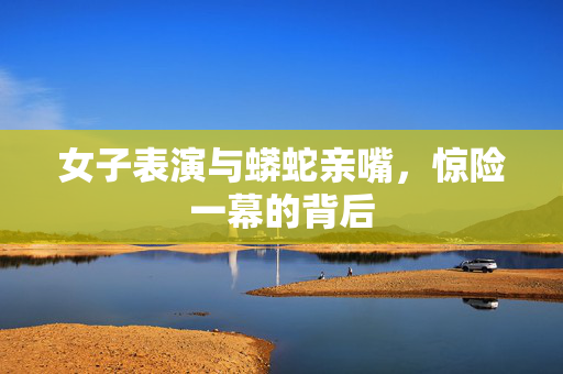 女子表演与蟒蛇亲嘴，惊险一幕的背后