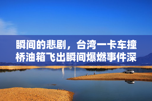 瞬间的悲剧，台湾一卡车撞桥油箱飞出瞬间爆燃事件深度剖析