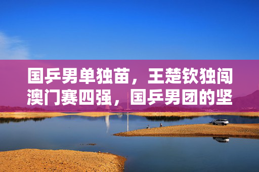 国乒男单独苗，王楚钦独闯澳门赛四强，国乒男团的坚韧与期待