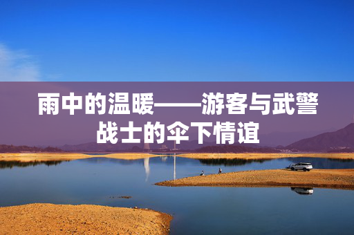 雨中的温暖——游客与武警战士的伞下情谊
