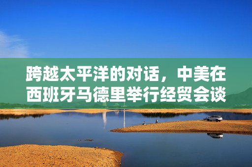 跨越太平洋的对话，中美在西班牙马德里举行经贸会谈的深度解析