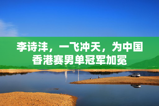 李诗沣，一飞冲天，为中国香港赛男单冠军加冕