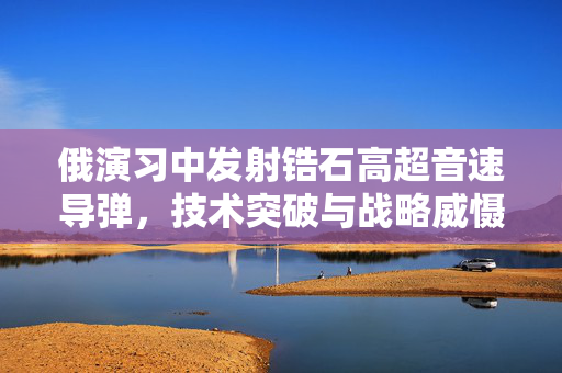 俄演习中发射锆石高超音速导弹，技术突破与战略威慑的双重考量