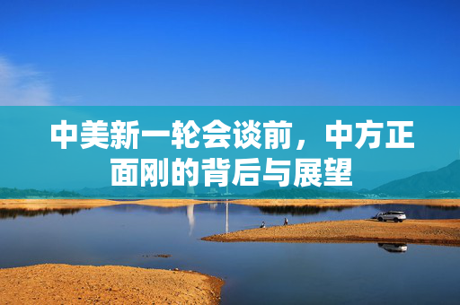 中美新一轮会谈前，中方正面刚的背后与展望