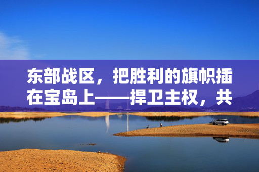 东部战区，把胜利的旗帜插在宝岛上——捍卫主权，共筑和平新篇章