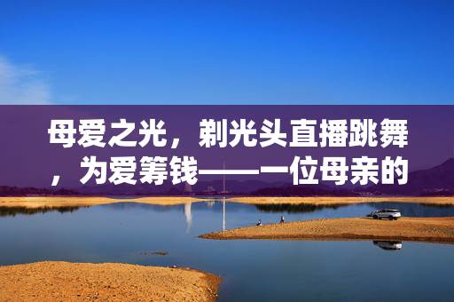 母爱之光，剃光头直播跳舞，为爱筹钱——一位母亲的不朽誓言