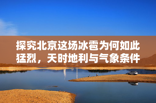 探究北京这场冰雹为何如此猛烈，天时地利与气象条件的复杂交织