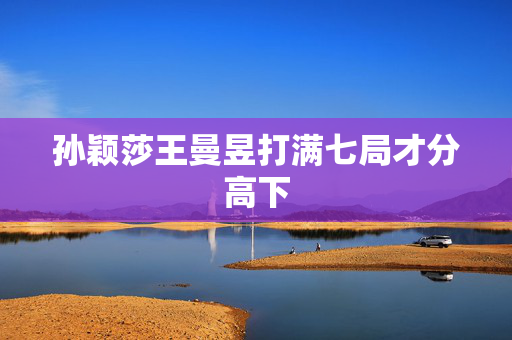 孙颖莎王曼昱打满七局才分高下