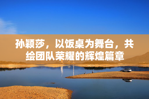 孙颖莎，以饭桌为舞台，共绘团队荣耀的辉煌篇章
