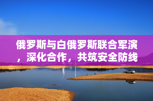 俄罗斯与白俄罗斯联合军演，深化合作，共筑安全防线