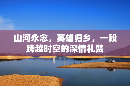山河永念，英雄归乡，一段跨越时空的深情礼赞