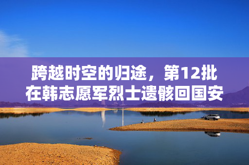 跨越时空的归途，第12批在韩志愿军烈士遗骸回国安葬的深情礼赞