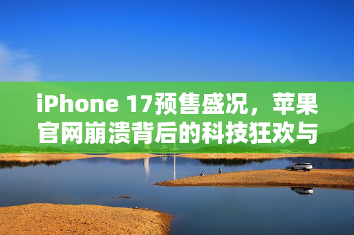 iPhone 17预售盛况，苹果官网崩溃背后的科技狂欢与市场热潮