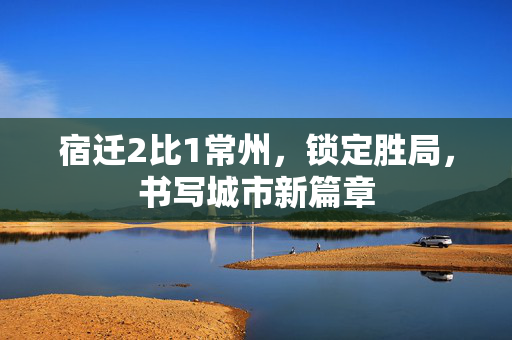 宿迁2比1常州，锁定胜局，书写城市新篇章