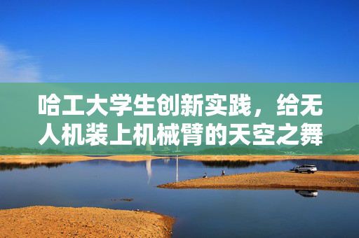 哈工大学生创新实践，给无人机装上机械臂的天空之舞
