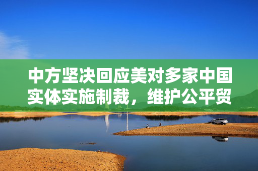 中方坚决回应美对多家中国实体实施制裁，维护公平贸易与国家安全
