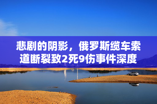 悲剧的阴影，俄罗斯缆车索道断裂致2死9伤事件深度剖析