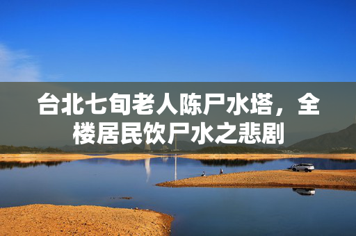 台北七旬老人陈尸水塔，全楼居民饮尸水之悲剧