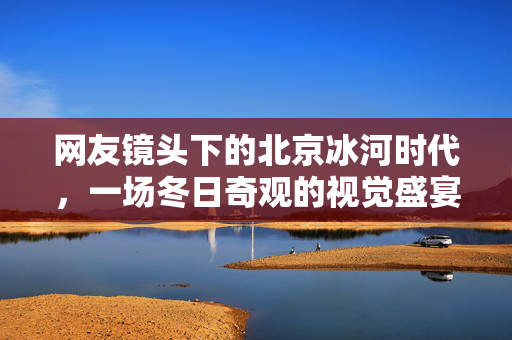 网友镜头下的北京冰河时代，一场冬日奇观的视觉盛宴