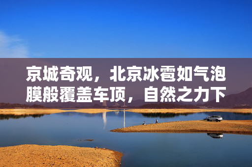 京城奇观，北京冰雹如气泡膜般覆盖车顶，自然之力下的城市微缩奇景