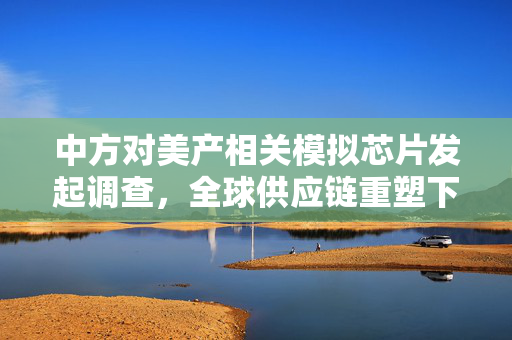 中方对美产相关模拟芯片发起调查，全球供应链重塑下的技术安全与市场公平性考量