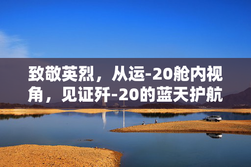 致敬英烈，从运-20舱内视角，见证歼-20的蓝天护航