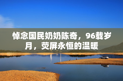 悼念国民奶奶陈奇，96载岁月，荧屏永恒的温暖