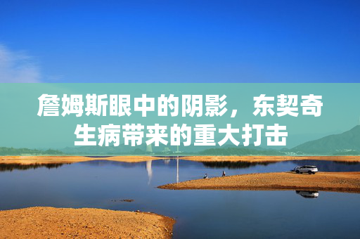 詹姆斯眼中的阴影，东契奇生病带来的重大打击