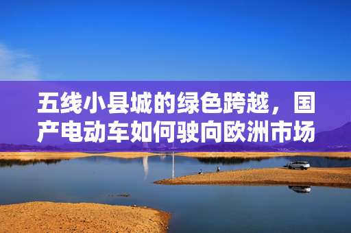 五线小县城的绿色跨越，国产电动车如何驶向欧洲市场