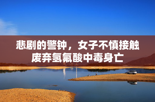 悲剧的警钟，女子不慎接触废弃氢氟酸中毒身亡