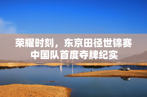 荣耀时刻，东京田径世锦赛中国队首度夺牌纪实