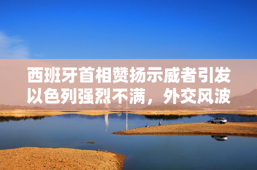 西班牙首相赞扬示威者引发以色列强烈不满，外交风波的背后与影响