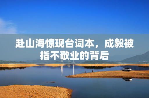 赴山海惊现台词本，成毅被指不敬业的背后