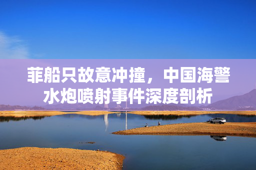 菲船只故意冲撞，中国海警水炮喷射事件深度剖析