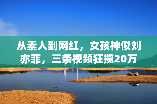 从素人到网红，女孩神似刘亦菲，三条视频狂揽20万粉丝的奇迹之旅