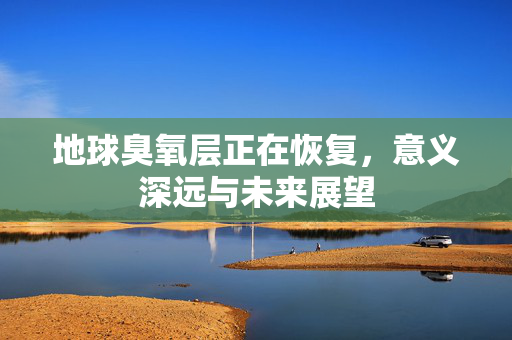 地球臭氧层正在恢复，意义深远与未来展望